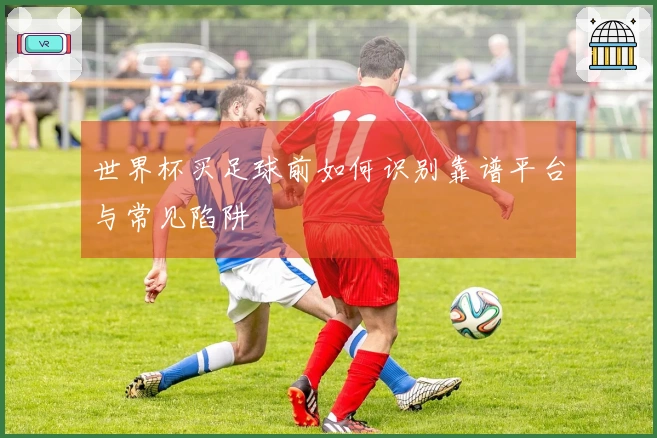世界杯买足球前如何识别靠谱平台与常见陷阱